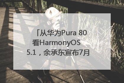 从华为Pura 80看HarmonyOS 5.1，余承东宣布7月迎来首批机型升级
