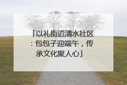 以礼街道清水社区：包包子迎端午，传承文化聚人心