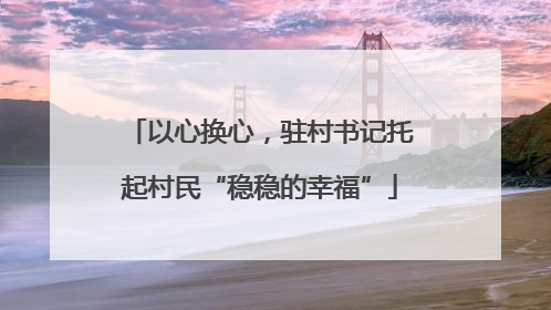 以心换心，驻村书记托起村民“稳稳的幸福”