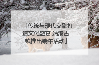 传统与现代交融打造文化盛宴 靖港古镇推出端午活动