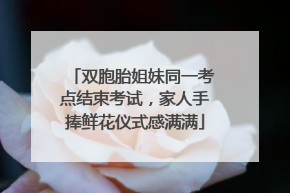 双胞胎姐妹同一考点结束考试，家人手捧鲜花仪式感满满