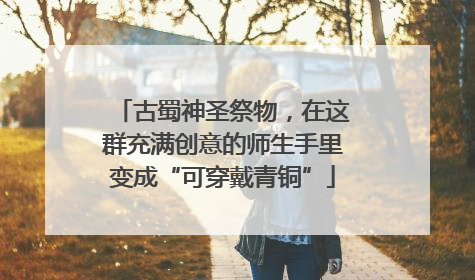 古蜀神圣祭物，在这群充满创意的师生手里变成“可穿戴青铜”