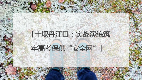 十堰丹江口：实战演练筑牢高考保供“安全网”
