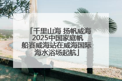 千里山海 扬帆威海 2025中国家庭帆船赛威海站在威海国际海水浴场起航