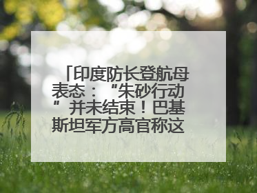 印度防长登航母表态：“朱砂行动”并未结束！巴基斯坦军方高官称这是一种危险的状况……