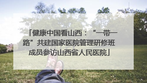 健康中国看山西：“一带一路”共建国家医院管理研修班成员参访山西省人民医院