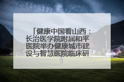 健康中国看山西：长治医学院附属和平医院举办健康城市建设与智慧医院临床研究能力提升交流会