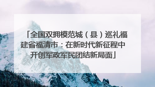 全国双拥模范城（县）巡礼福建省福清市：在新时代新征程中开创军政军民团结新局面