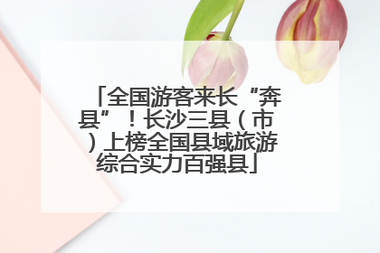 全国游客来长“奔县”！长沙三县（市）上榜全国县域旅游综合实力百强县