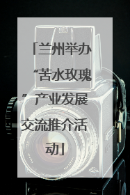 兰州举办“苦水玫瑰”产业发展交流推介活动
