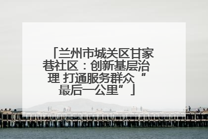 兰州市城关区甘家巷社区：创新基层治理 打通服务群众“最后一公里”