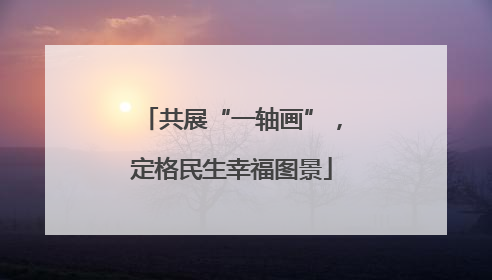 共展“一轴画”，定格民生幸福图景