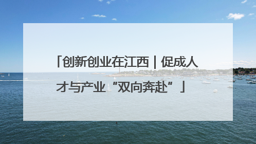 创新创业在江西｜促成人才与产业“双向奔赴”