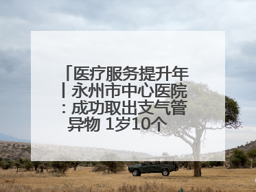 医疗服务提升年丨永州市中心医院：成功取出支气管异物 1岁10个月患儿转危为安