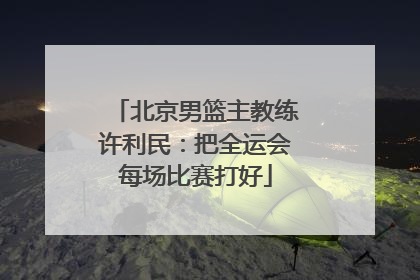 北京男篮主教练许利民：把全运会每场比赛打好