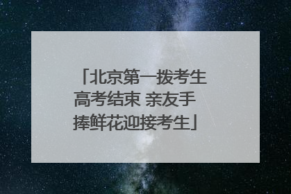 北京第一拨考生高考结束 亲友手捧鲜花迎接考生