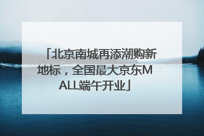 北京南城再添潮购新地标，全国最大京东MALL端午开业