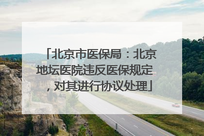 北京市医保局：北京地坛医院违反医保规定，对其进行协议处理