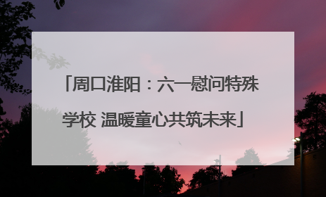 周口淮阳：六一慰问特殊学校 温暖童心共筑未来
