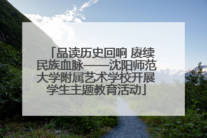 品读历史回响 赓续民族血脉——沈阳师范大学附属艺术学校开展学生主题教育活动