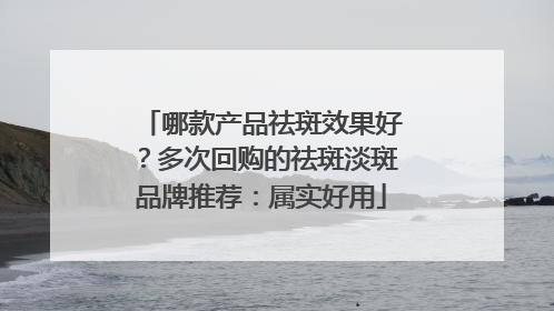 哪款产品祛斑效果好？多次回购的祛斑淡斑品牌推荐：属实好用