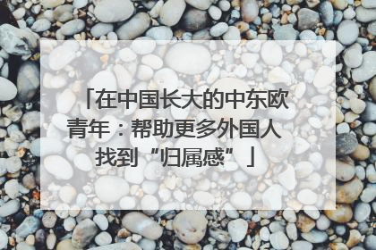 在中国长大的中东欧青年：帮助更多外国人找到“归属感”