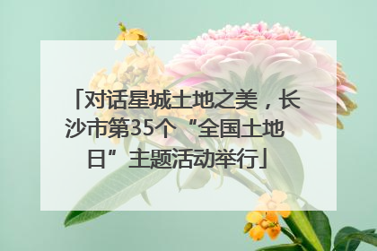 对话星城土地之美，长沙市第35个“全国土地日”主题活动举行