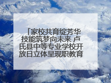 家校共育绽芳华 技能筑梦向未来 卢氏县中等专业学校开放日立体呈现职教育人新图景