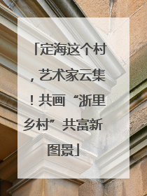 定海这个村，艺术家云集！共画“浙里乡村”共富新图景