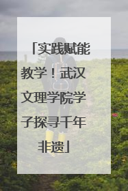 实践赋能教学！武汉文理学院学子探寻千年非遗