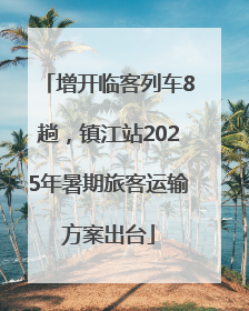 增开临客列车8趟，镇江站2025年暑期旅客运输方案出台