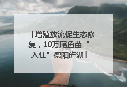 增殖放流促生态修复，10万尾鱼苗“入住”德阳旌湖