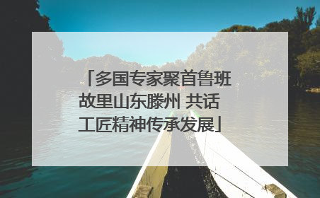 多国专家聚首鲁班故里山东滕州 共话工匠精神传承发展