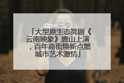 大型原生态舞剧《云南映象》唐山上演，百年商街焕新点燃城市艺术激情