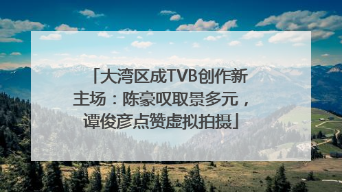 大湾区成TVB创作新主场：陈豪叹取景多元，谭俊彦点赞虚拟拍摄