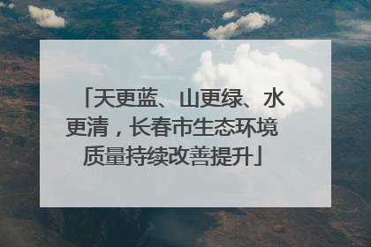 天更蓝、山更绿、水更清，长春市生态环境质量持续改善提升
