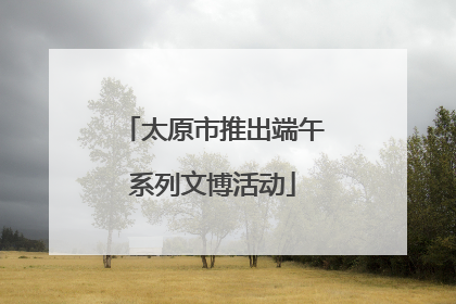 太原市推出端午系列文博活动