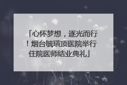 心怀梦想，逐光而行！烟台毓璜顶医院举行住院医师结业典礼