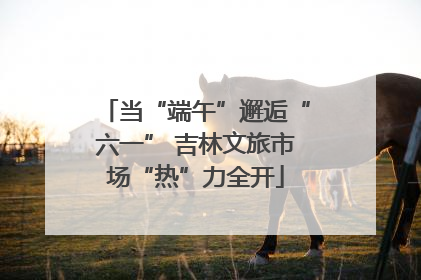 当“端午”邂逅“六一” 吉林文旅市场“热”力全开