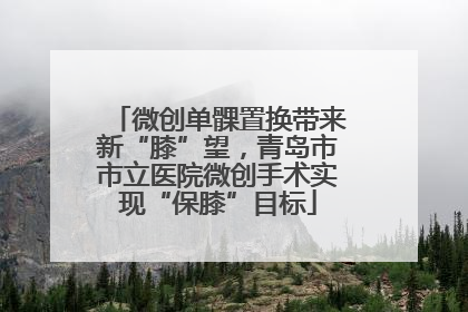 微创单髁置换带来新“膝”望，青岛市市立医院微创手术实现“保膝”目标