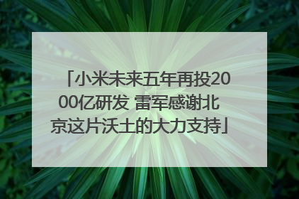 小米未来五年再投2000亿研发 雷军感谢北京这片沃土的大力支持