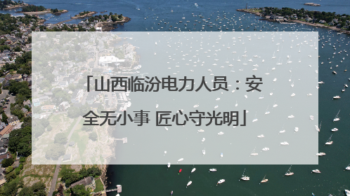 山西临汾电力人员：安全无小事 匠心守光明