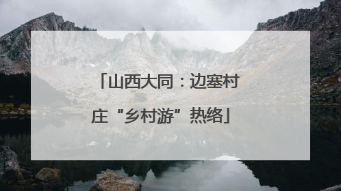 山西大同：边塞村庄“乡村游”热络