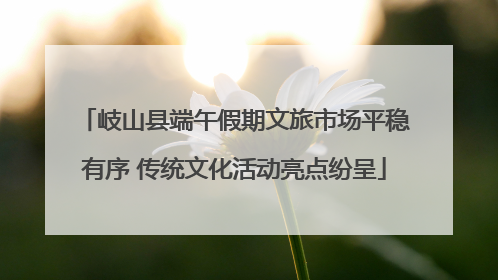 岐山县端午假期文旅市场平稳有序 传统文化活动亮点纷呈