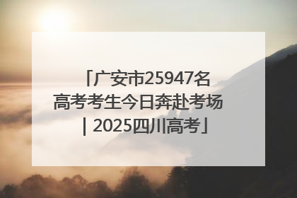 广安市25947名高考考生今日奔赴考场｜2025四川高考