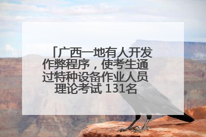 广西一地有人开发作弊程序，使考生通过特种设备作业人员理论考试 131名考生证书被撤销