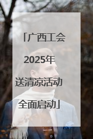 广西工会2025年送清凉活动全面启动