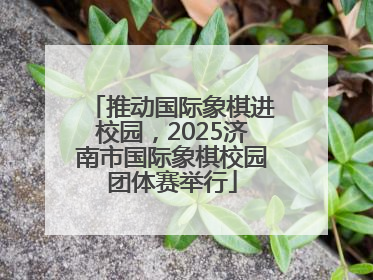 推动国际象棋进校园，2025济南市国际象棋校园团体赛举行