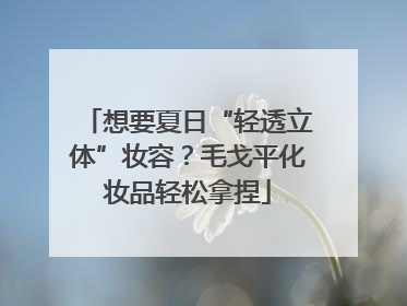 想要夏日“轻透立体”妆容？毛戈平化妆品轻松拿捏