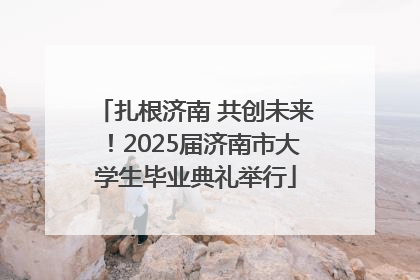 扎根济南 共创未来！2025届济南市大学生毕业典礼举行